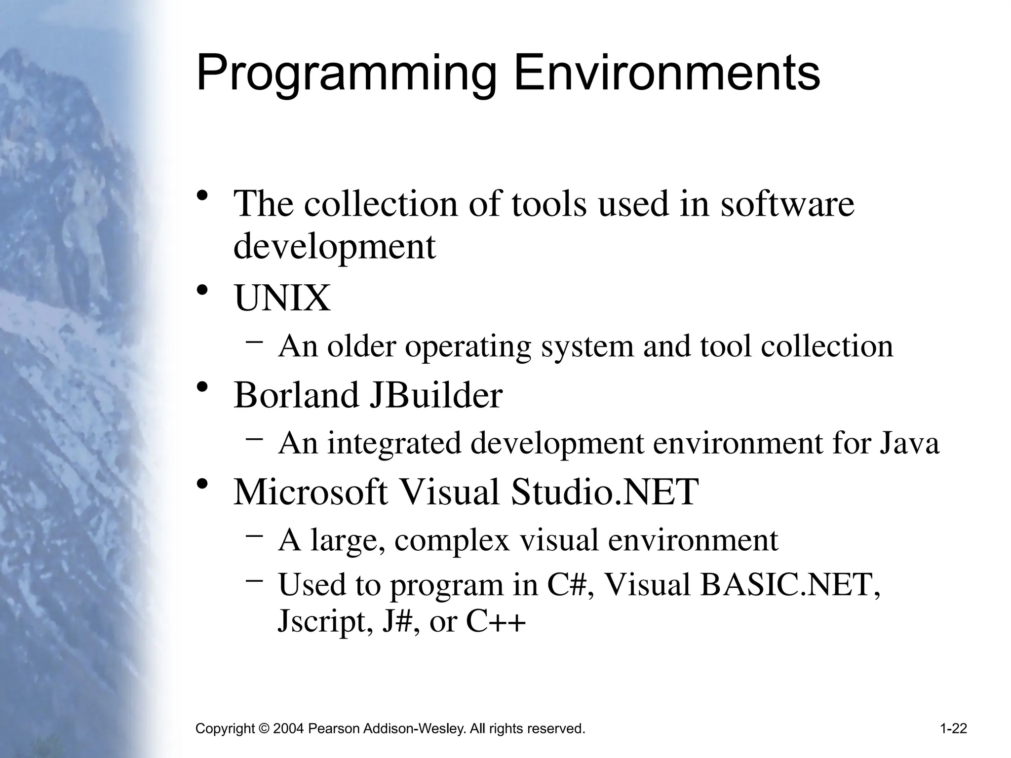 Copyright © 2004 Pearson Addison-Wesley. All rights reserved. 1-22
Programming Environments
• The collection of tools used in software
development
• UNIX
– An older operating system and tool collection
• Borland JBuilder
– An integrated development environment for Java
• Microsoft Visual Studio.NET
– A large, complex visual environment
– Used to program in C#, Visual BASIC.NET,
Jscript, J#, or C++
 