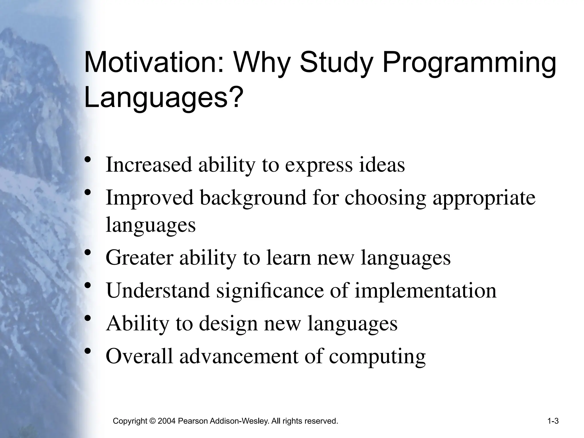 Copyright © 2004 Pearson Addison-Wesley. All rights reserved. 1-3
Motivation: Why Study Programming
Languages?
• Increased ability to express ideas
• Improved background for choosing appropriate
languages
• Greater ability to learn new languages
• Understand significance of implementation
• Ability to design new languages
• Overall advancement of computing
 