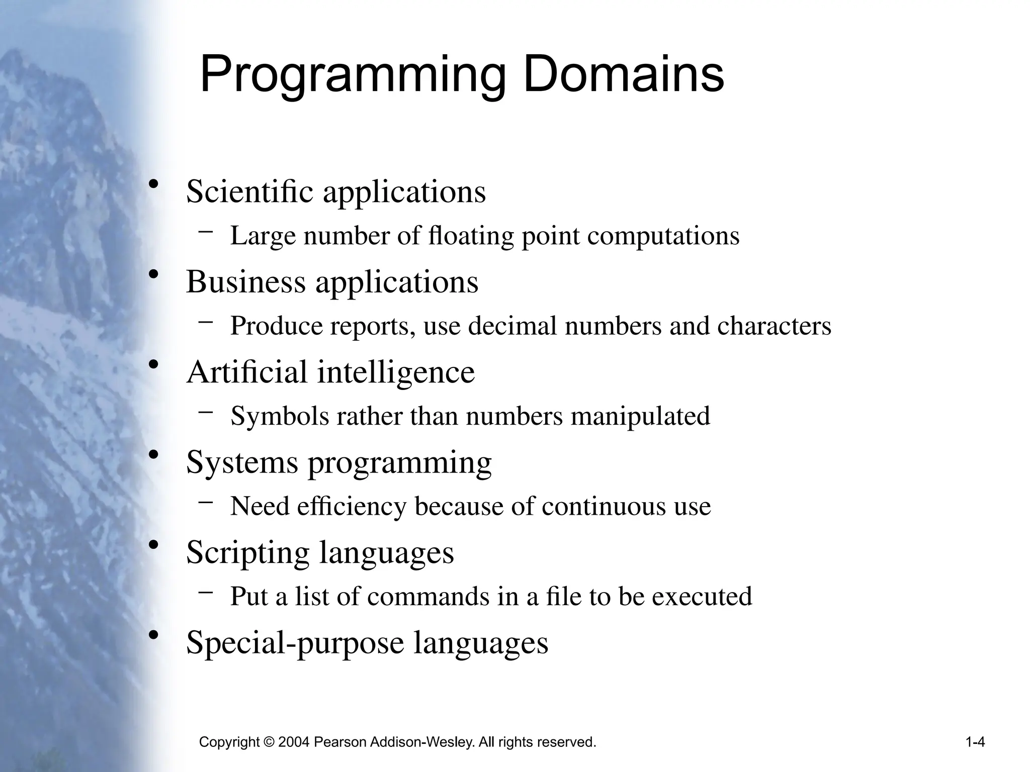 Copyright © 2004 Pearson Addison-Wesley. All rights reserved. 1-4
Programming Domains
• Scientific applications
– Large number of floating point computations
• Business applications
– Produce reports, use decimal numbers and characters
• Artificial intelligence
– Symbols rather than numbers manipulated
• Systems programming
– Need efficiency because of continuous use
• Scripting languages
– Put a list of commands in a file to be executed
• Special-purpose languages
 