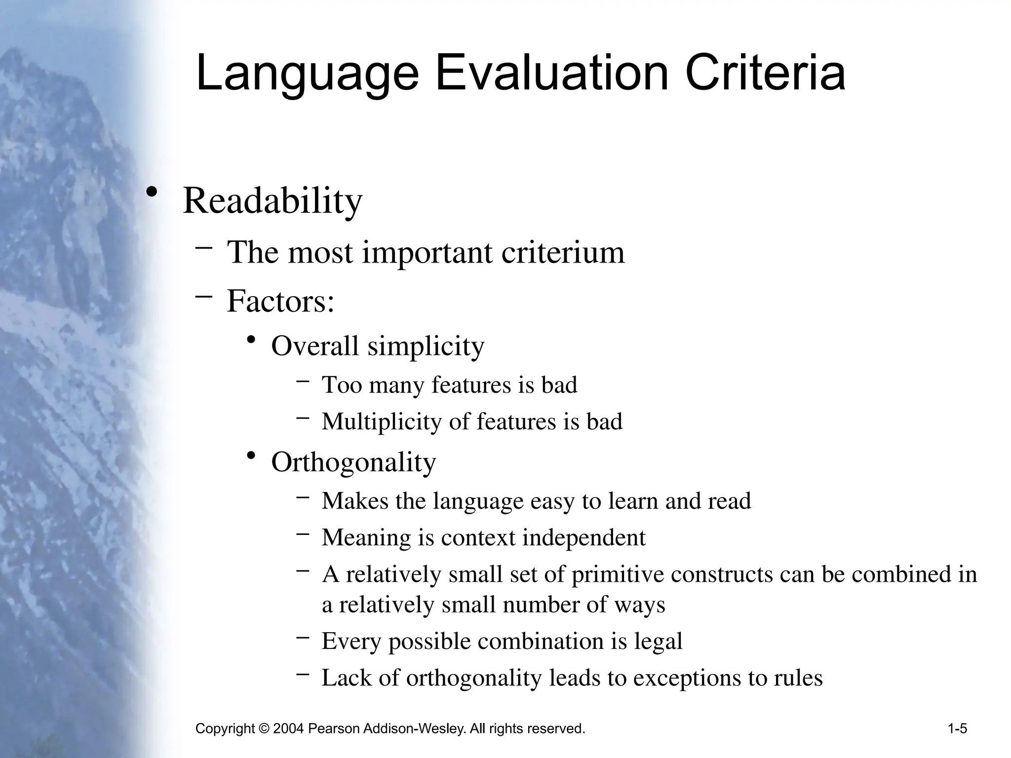 Copyright © 2004 Pearson Addison-Wesley. All rights reserved. 1-5
Language Evaluation Criteria
• Readability
– The most important criterium
– Factors:
• Overall simplicity
– Too many features is bad
– Multiplicity of features is bad
• Orthogonality
– Makes the language easy to learn and read
– Meaning is context independent
– A relatively small set of primitive constructs can be combined in
a relatively small number of ways
– Every possible combination is legal
– Lack of orthogonality leads to exceptions to rules
 