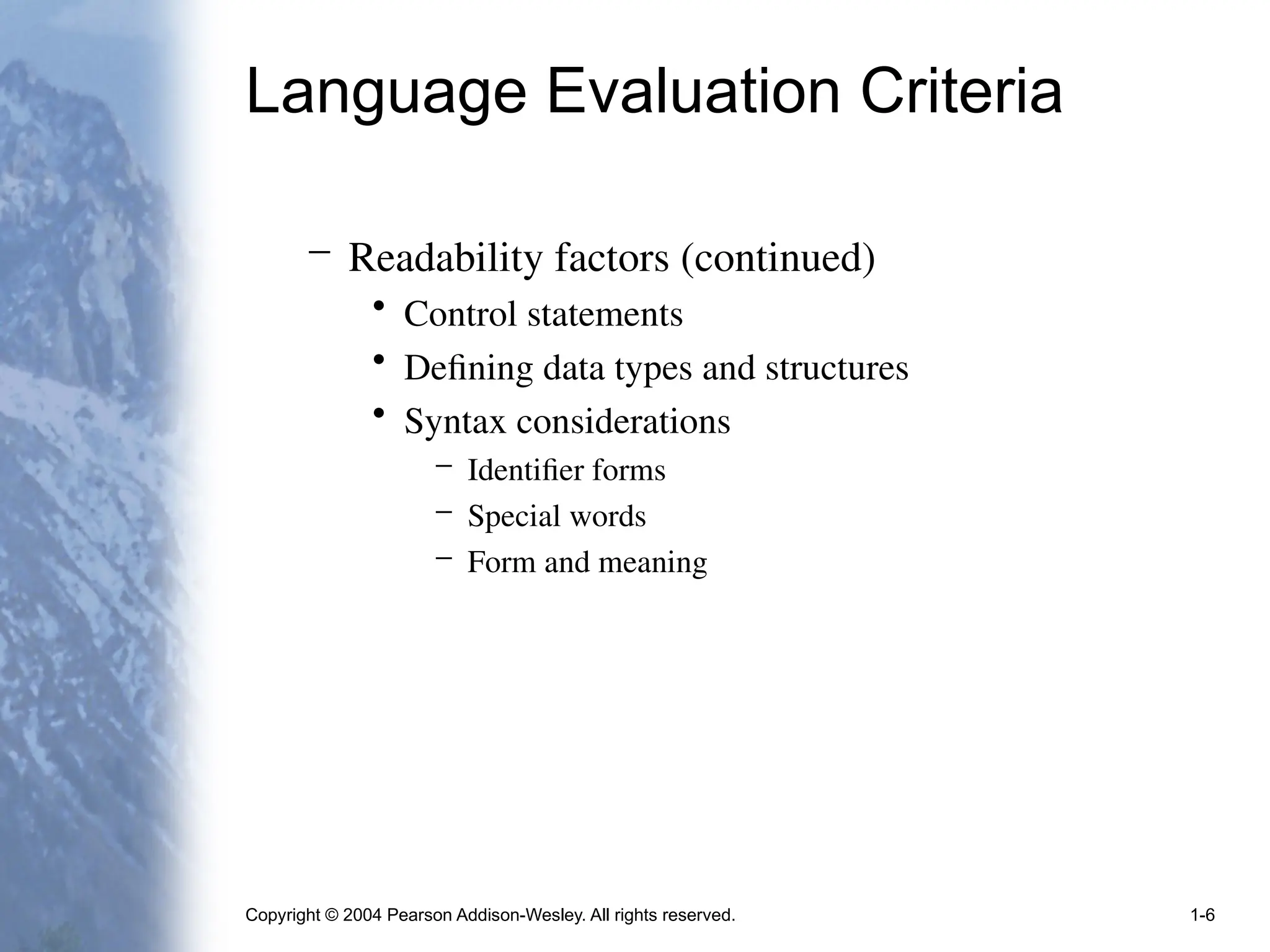 Copyright © 2004 Pearson Addison-Wesley. All rights reserved. 1-6
Language Evaluation Criteria
– Readability factors (continued)
• Control statements
• Defining data types and structures
• Syntax considerations
– Identifier forms
– Special words
– Form and meaning
 