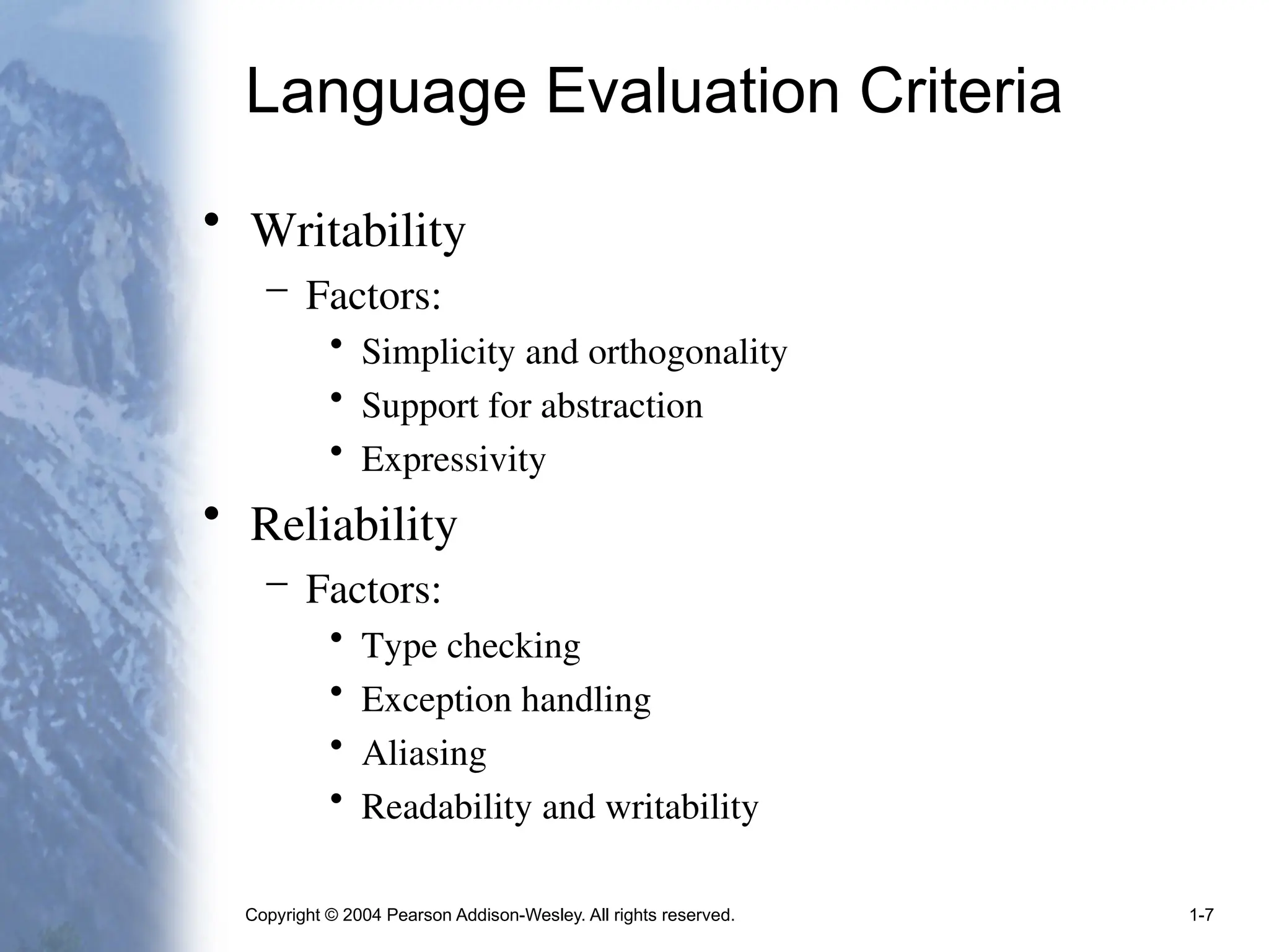 Copyright © 2004 Pearson Addison-Wesley. All rights reserved. 1-7
Language Evaluation Criteria
• Writability
– Factors:
• Simplicity and orthogonality
• Support for abstraction
• Expressivity
• Reliability
– Factors:
• Type checking
• Exception handling
• Aliasing
• Readability and writability
 