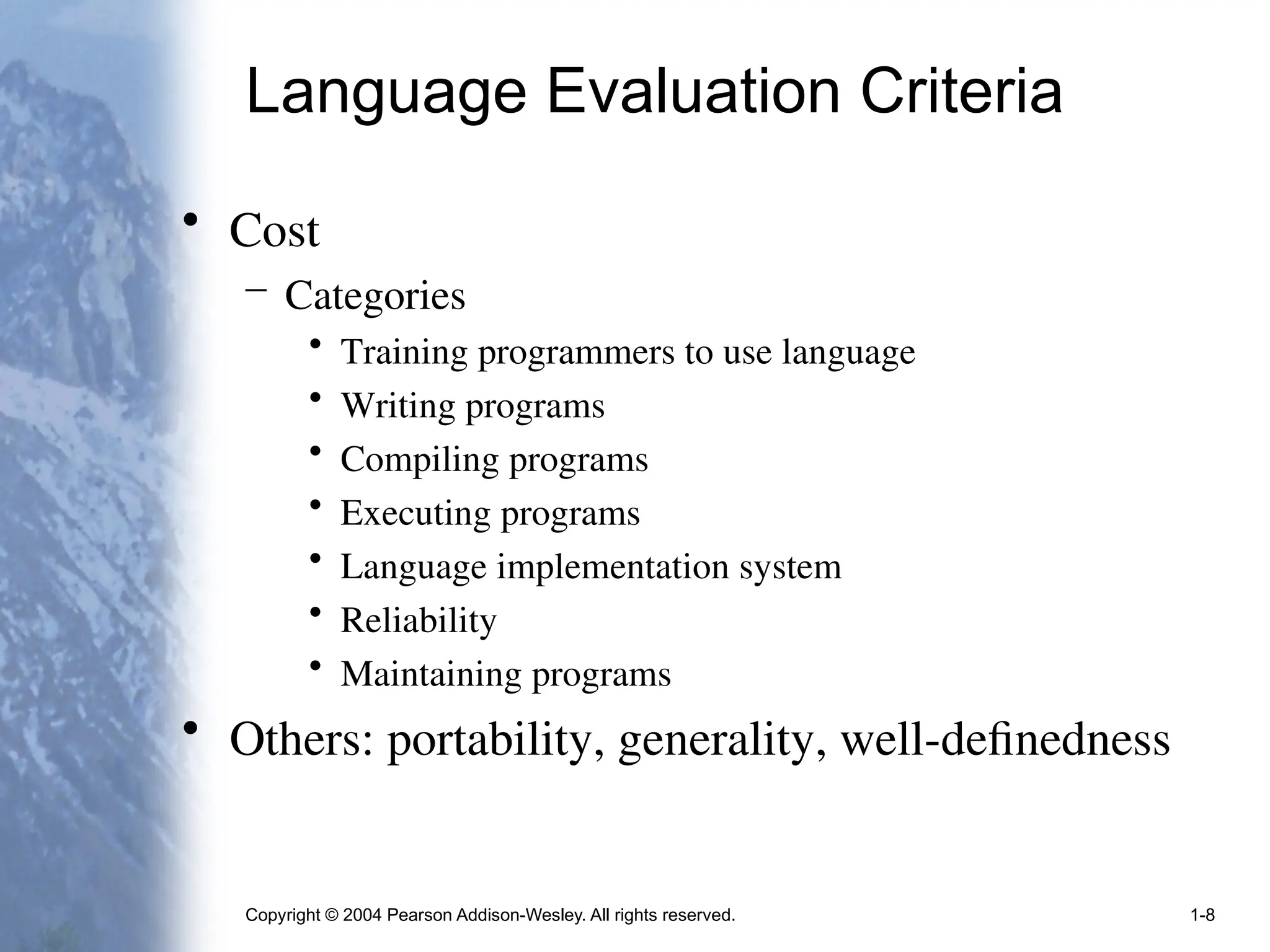 Copyright © 2004 Pearson Addison-Wesley. All rights reserved. 1-8
Language Evaluation Criteria
• Cost
– Categories
• Training programmers to use language
• Writing programs
• Compiling programs
• Executing programs
• Language implementation system
• Reliability
• Maintaining programs
• Others: portability, generality, well-definedness
 