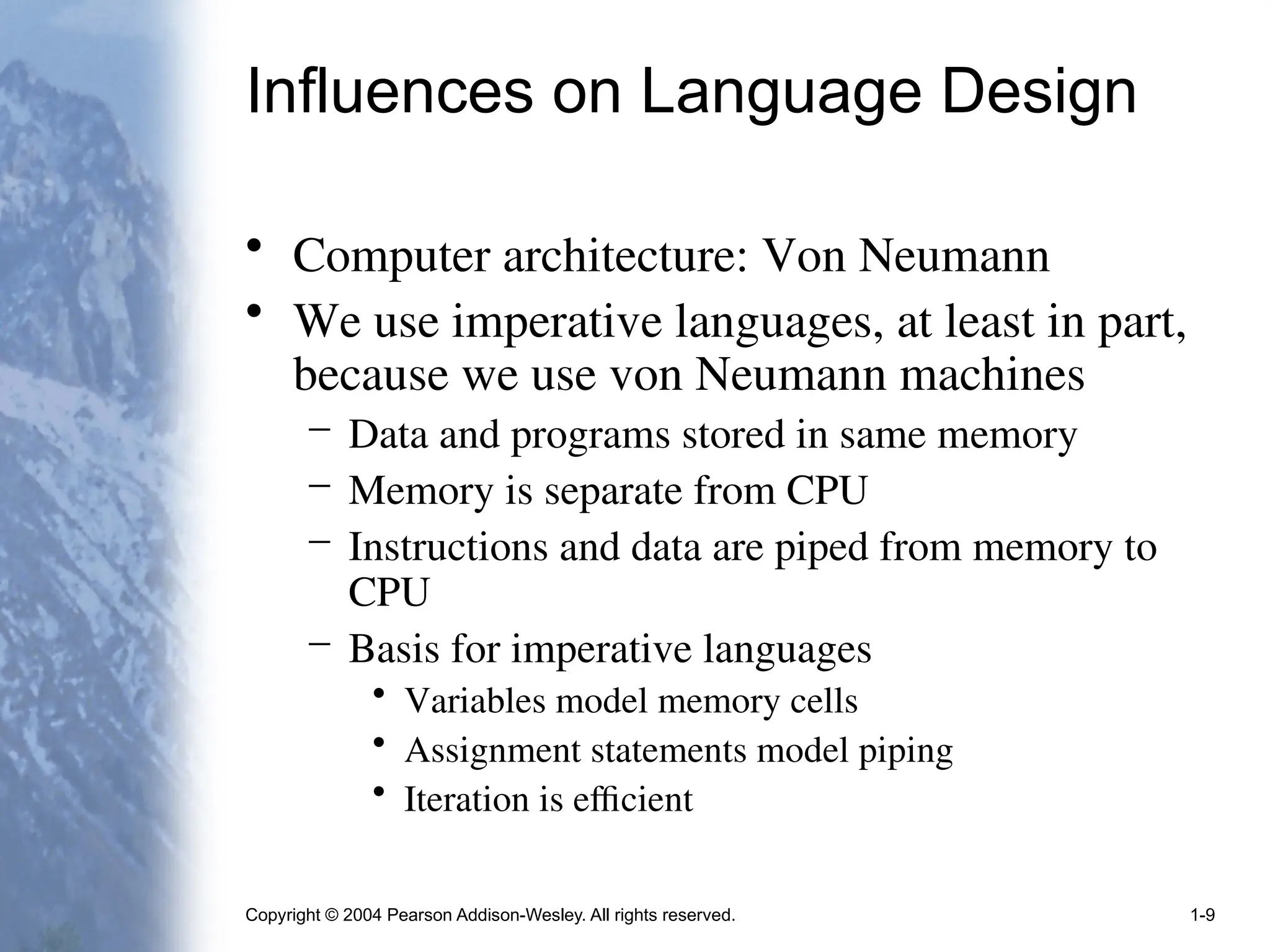 Copyright © 2004 Pearson Addison-Wesley. All rights reserved. 1-9
Influences on Language Design
• Computer architecture: Von Neumann
• We use imperative languages, at least in part,
because we use von Neumann machines
– Data and programs stored in same memory
– Memory is separate from CPU
– Instructions and data are piped from memory to
CPU
– Basis for imperative languages
• Variables model memory cells
• Assignment statements model piping
• Iteration is efficient
 