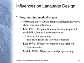 Copyright © 2004 Pearson Addison-Wesley. All rights reserved. 1-11
Influences on Language Design
• Programming methodologies
– 1950s and early 1960s: Simple applications; worry
about machine efficiency
– Late 1960s: People efficiency became important;
readability, better control structures
• Structured programming
• Top-down design and step-wise refinement
– Late 1970s: Process-oriented to data-oriented
• data abstraction
– Middle 1980s: Object-oriented programming
 