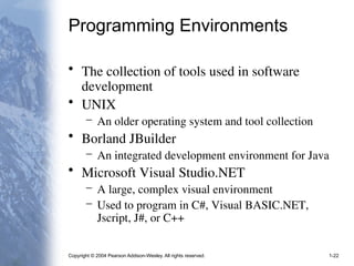 Copyright © 2004 Pearson Addison-Wesley. All rights reserved. 1-22
Programming Environments
• The collection of tools used in software
development
• UNIX
– An older operating system and tool collection
• Borland JBuilder
– An integrated development environment for Java
• Microsoft Visual Studio.NET
– A large, complex visual environment
– Used to program in C#, Visual BASIC.NET,
Jscript, J#, or C++
 