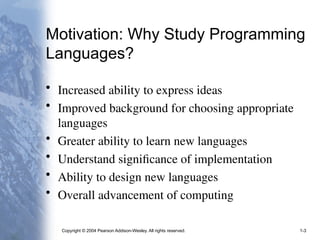 Copyright © 2004 Pearson Addison-Wesley. All rights reserved. 1-3
Motivation: Why Study Programming
Languages?
• Increased ability to express ideas
• Improved background for choosing appropriate
languages
• Greater ability to learn new languages
• Understand significance of implementation
• Ability to design new languages
• Overall advancement of computing
 