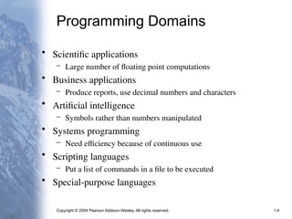 Copyright © 2004 Pearson Addison-Wesley. All rights reserved. 1-4
Programming Domains
• Scientific applications
– Large number of floating point computations
• Business applications
– Produce reports, use decimal numbers and characters
• Artificial intelligence
– Symbols rather than numbers manipulated
• Systems programming
– Need efficiency because of continuous use
• Scripting languages
– Put a list of commands in a file to be executed
• Special-purpose languages
 