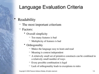 Copyright © 2004 Pearson Addison-Wesley. All rights reserved. 1-5
Language Evaluation Criteria
• Readability
– The most important criterium
– Factors:
• Overall simplicity
– Too many features is bad
– Multiplicity of features is bad
• Orthogonality
– Makes the language easy to learn and read
– Meaning is context independent
– A relatively small set of primitive constructs can be combined in
a relatively small number of ways
– Every possible combination is legal
– Lack of orthogonality leads to exceptions to rules
 