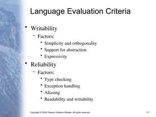 Copyright © 2004 Pearson Addison-Wesley. All rights reserved. 1-7
Language Evaluation Criteria
• Writability
– Factors:
• Simplicity and orthogonality
• Support for abstraction
• Expressivity
• Reliability
– Factors:
• Type checking
• Exception handling
• Aliasing
• Readability and writability
 