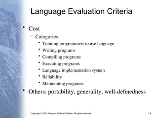 Copyright © 2004 Pearson Addison-Wesley. All rights reserved. 1-8
Language Evaluation Criteria
• Cost
– Categories
• Training programmers to use language
• Writing programs
• Compiling programs
• Executing programs
• Language implementation system
• Reliability
• Maintaining programs
• Others: portability, generality, well-definedness
 