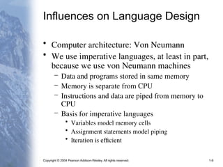 Copyright © 2004 Pearson Addison-Wesley. All rights reserved. 1-9
Influences on Language Design
• Computer architecture: Von Neumann
• We use imperative languages, at least in part,
because we use von Neumann machines
– Data and programs stored in same memory
– Memory is separate from CPU
– Instructions and data are piped from memory to
CPU
– Basis for imperative languages
• Variables model memory cells
• Assignment statements model piping
• Iteration is efficient
 