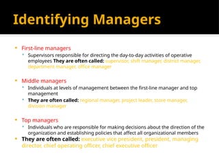 Identifying Managers
 First-line managers
 Supervisors responsible for directing the day-to-day activities of operative
employees They are often called: supervisor, shift manager, district manager,
department manager, office manager
 Middle managers
 Individuals at levels of management between the first-line manager and top
management
 They are often called: regional manager, project leader, store manager,
division manager
 Top managers
 Individuals who are responsible for making decisions about the direction of the
organization and establishing policies that affect all organizational members
 They are often called: executive vice president, president, managing
director, chief operating officer, chief executive officer
 