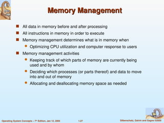1.27 Silberschatz, Galvin and Gagne ©2005
Operating System Concepts – 7th
Edition, Jan 12, 2005
Memory Management
Memory Management
 All data in memory before and after processing
 All instructions in memory in order to execute
 Memory management determines what is in memory when
 Optimizing CPU utilization and computer response to users
 Memory management activities
 Keeping track of which parts of memory are currently being
used and by whom
 Deciding which processes (or parts thereof) and data to move
into and out of memory
 Allocating and deallocating memory space as needed
 
