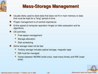 1.29 Silberschatz, Galvin and Gagne ©2005
Operating System Concepts – 7th
Edition, Jan 12, 2005
Mass-Storage Management
Mass-Storage Management
 Usually disks used to store data that does not fit in main memory or data
that must be kept for a “long” period of time.
 Proper management is of central importance
 Entire speed of computer operation hinges on disk subsystem and its
algorithms
 OS activities
 Free-space management
 Storage allocation
 Disk scheduling
 Some storage need not be fast
 Tertiary storage includes optical storage, magnetic tape
 Still must be managed
 Varies between WORM (write-once, read-many-times) and RW (read-
write)
 
