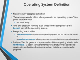 Operating System Definition
• No universally accepted definition
• “Everything a vendor ships when you order an operating system” is a
good approximation
• But varies wildly
• “The one program running at all times on the computer” is the
kernel, part of the operating system
• Everything else is either
• A system program (ships with the operating system, but not part of the kernel) ,
or
• An application program, all programs not associated with the operating system
• Today’s OSes for general purpose and mobile computing also include
middleware – a set of software frameworks that provide additional
services to application developers such as databases, multimedia,
graphics
 