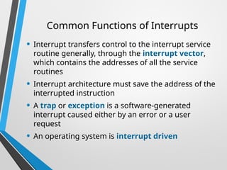 Common Functions of Interrupts
• Interrupt transfers control to the interrupt service
routine generally, through the interrupt vector,
which contains the addresses of all the service
routines
• Interrupt architecture must save the address of the
interrupted instruction
• A trap or exception is a software-generated
interrupt caused either by an error or a user
request
• An operating system is interrupt driven
 
