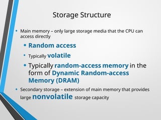 Storage Structure
• Main memory – only large storage media that the CPU can
access directly
• Random access
• Typically volatile
• Typically random-access memory in the
form of Dynamic Random-access
Memory (DRAM)
• Secondary storage – extension of main memory that provides
large nonvolatile storage capacity
 