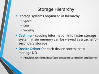 Storage Hierarchy
• Storage systems organized in hierarchy
• Speed
• Cost
• Volatility
• Caching – copying information into faster storage
system; main memory can be viewed as a cache for
secondary storage
• Device Driver for each device controller to
manage I/O
• Provides uniform interface between controller and kernel
 