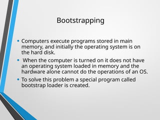 Bootstrapping
• Computers execute programs stored in main
memory, and initially the operating system is on
the hard disk.
• When the computer is turned on it does not have
an operating system loaded in memory and the
hardware alone cannot do the operations of an OS.
• To solve this problem a special program called
bootstrap loader is created.
 