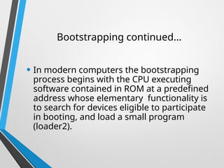 Bootstrapping continued…
• In modern computers the bootstrapping
process begins with the CPU executing
software contained in ROM at a predefined
address whose elementary functionality is
to search for devices eligible to participate
in booting, and load a small program
(loader2).
 