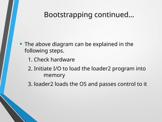 • The above diagram can be explained in the
following steps.
1. Check hardware
2. Initiate I/O to load the loader2 program into
memory
3. loader2 loads the OS and passes control to it
Bootstrapping continued…
 