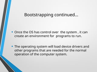 • Once the OS has control over the system , it can
create an environment for programs to run.
• The operating system will load device drivers and
other programs that are needed for the normal
operation of the computer system.
Bootstrapping continued…
 
