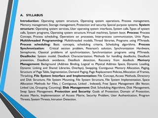 A. SYLLABUS
Introduction: Operating system structure, Operating system operations, Process management,
Memory management, Storage management, Protection and security, Special purpose systems. System
structure: Operating system services, User operating system interfaces, System calls,Types of system
calls, System programs, Operating system structure, Virtual machines, System boot. Process: Process
Concept, Process scheduling, Operations on processes, Inter-process communication, Unix Pipes.
Multithreaded Programming: Multithreaded models, Thread libraries, Programs using PThreads.
Process scheduling: Basic concepts, scheduling criteria, Scheduling algorithms. Process
Synchronization: Critical section problem, Peterson’s solution, Synchronization Hardware,
Semaphores, Classical problems of synchronization, Synchronization programs using PThreads.
Deadlocks: System model, Deadlock Characterization, Methods for handling deadlocks, Deadlock
prevention, Deadlock avoidance, Deadlock detection, Recovery from deadlock. Memory
Management: Background (Address Binding, Logical vs Physical Address Space, Dynamic Loading,
Dynamic Linking and Shared Libraries, Overlays), Swapping, Contiguous Memory Allocation, Paging,
Structure of Page Table, Segmentation, Demand Paging, Page Replacement Policies,Allocation of Frames,
Thrashing. File System Interface and Implementation: File Concept, Access Methods, Directory
and Disk Structure, File System Mounting, File System Structure, File System Implementation, Space
Allocation Methods for Files, ( Contiguous, Linked , Indexed), Free Space Management (Bit Vector,
Linked List, Grouping, Counting). Disk Management: Disk Scheduling Algorithms, Disk Management,
Swap Space Management. Protection and Security: Goals of Protection, Domain of Protection,
Access Matrix, Implementation of Access Matrix, Security Problem, User Authentication, Program
Threats, SystemThreats, Intrusion Detection.
 