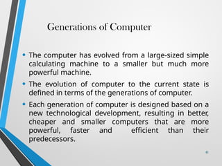 Generations of Computer
• The computer has evolved from a large-sized simple
calculating machine to a smaller but much more
powerful machine.
• The evolution of computer to the current state is
defined in terms of the generations of computer.
• Each generation of computer is designed based on a
new technological development, resulting in better,
cheaper and smaller computers that are more
powerful, faster and efficient than their
predecessors.
41
 