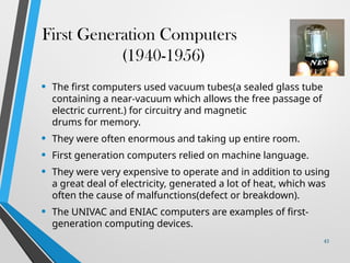 First Generation Computers
(1940-1956)
• The first computers used vacuum tubes(a sealed glass tube
containing a near-vacuum which allows the free passage of
electric current.) for circuitry and magnetic
drums for memory.
• They were often enormous and taking up entire room.
• First generation computers relied on machine language.
• They were very expensive to operate and in addition to using
a great deal of electricity, generated a lot of heat, which was
often the cause of malfunctions(defect or breakdown).
• The UNIVAC and ENIAC computers are examples of first-
generation computing devices.
43
 