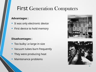 First Generation Computers
Advantages :
• It was only electronic device
• First device to hold memory
Disadvantages :
• Too bulky i.e large in size
• Vacuum tubes burn frequently
• They were producing heat
• Maintenance problems
44
 