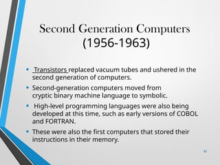 Second Generation Computers
(1956-1963)
• Transistors replaced vacuum tubes and ushered in the
second generation of computers.
• Second-generation computers moved from
cryptic binary machine language to symbolic.
• High-level programming languages were also being
developed at this time, such as early versions of COBOL
and FORTRAN.
• These were also the first computers that stored their
instructions in their memory.
45
 
