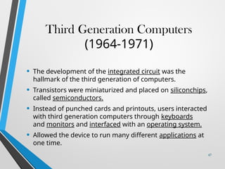 Third Generation Computers
(1964-1971)
• The development of the integrated circuit was the
hallmark of the third generation of computers.
• Transistors were miniaturized and placed on siliconchips,
called semiconductors.
• Instead of punched cards and printouts, users interacted
with third generation computers through keyboards
and monitors and interfaced with an operating system.
• Allowed the device to run many different applications at
one time.
47
 