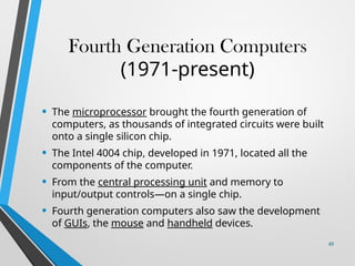 Fourth Generation Computers
(1971-present)
• The microprocessor brought the fourth generation of
computers, as thousands of integrated circuits were built
onto a single silicon chip.
• The Intel 4004 chip, developed in 1971, located all the
components of the computer.
• From the central processing unit and memory to
input/output controls—on a single chip.
• Fourth generation computers also saw the development
of GUIs, the mouse and handheld devices.
49
 