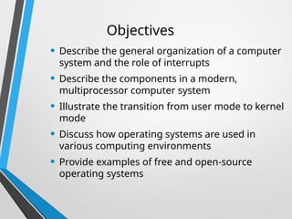 Objectives
• Describe the general organization of a computer
system and the role of interrupts
• Describe the components in a modern,
multiprocessor computer system
• Illustrate the transition from user mode to kernel
mode
• Discuss how operating systems are used in
various computing environments
• Provide examples of free and open-source
operating systems
 