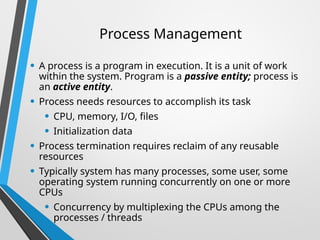 Process Management
• A process is a program in execution. It is a unit of work
within the system. Program is a passive entity; process is
an active entity.
• Process needs resources to accomplish its task
• CPU, memory, I/O, files
• Initialization data
• Process termination requires reclaim of any reusable
resources
• Typically system has many processes, some user, some
operating system running concurrently on one or more
CPUs
• Concurrency by multiplexing the CPUs among the
processes / threads
 
