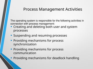 Process Management Activities
• Creating and deleting both user and system
processes
• Suspending and resuming processes
• Providing mechanisms for process
synchronization
• Providing mechanisms for process
communication
• Providing mechanisms for deadlock handling
The operating system is responsible for the following activities in
connection with process management:
 