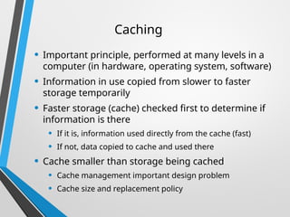 Caching
• Important principle, performed at many levels in a
computer (in hardware, operating system, software)
• Information in use copied from slower to faster
storage temporarily
• Faster storage (cache) checked first to determine if
information is there
• If it is, information used directly from the cache (fast)
• If not, data copied to cache and used there
• Cache smaller than storage being cached
• Cache management important design problem
• Cache size and replacement policy
 
