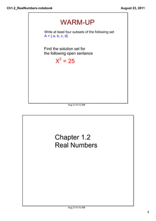 Ch1.2_RealNumbers.notebook                                              August 23, 2011



                               WARM­UP
                     Write at least four subsets of the following set
                     A = { a, b, c, d}


                     Find the solution set for 
                     the following open sentence

                             X2 = 25




                                     Aug 21­9:12 AM




                             Chapter 1.2
                             Real Numbers




                                     Aug 21­9:10 AM

                                                                                          1
 