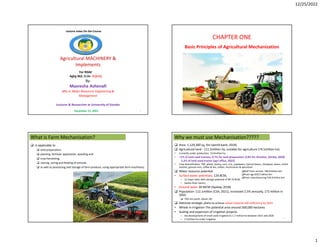 12/25/2022
1
Agricultural MACHINERY &
Implements
1
By:
Masresha Ashenafi
MSc in Water Resources Engineering &
Management
Lecturer & Researcher at University of Gondar
Lecture notes On the Course
For RDAE
AgEg 362, Cr.hr- 3 (2+1)
December 21, 2022
CHAPTER ONE
Basic Principles of Agricultural Mechanization
2
What is Farm Mechanisation?
 is applicable to
 land preparation,
 planting, fertilizer application, weeding and
 crop harvesting,
 rearing, caring and feeding of animals
 as well as processing and storage of farm produce, using appropriate farm machinery.
3
Why we must use Mechanisation?????
 Area- 1,129,300 sq. Km (world bank, 2018)
 Agricultural land - 111.5million ha, suitable for agriculture (74.5million ha)
• Currently under production: 13.6million ha
• <1% of land used tractors, 0.7% for land preparation, 0.8% for thresher, (Diriba, 2020)
• Crop diversification: Teff, wheat, barley, corn, rice, soyabeans, haricot beans, chickpeas, beans, lentils
sesame, ground nuts, coffee & tea, cotton, horticulture & apiculture
 Water resource potential
• Surface water potentials; 124 BCM,
– 12 major lakes with storage potential of 84.79 BCM,
– twelve River basins,
• Ground water 30 MCM (Ayalew, 2018)
 Population- 112.1million (CSA, 2021), increased 2.5% annually, 172 million in
2050
 70% are youth, above 18+
 National strategic plans-to achieve wheat national self-sufficiency by 2023.
• Wheat in irrigation-The potential area around 500,000 hectares
• Scaling and expansion of irrigation projects
– the development of small-scale irrigation to 1.7 million ha between 2015 and 2020
– 2.5million ha under irrigation 4
GDP from service- 786.8 billion birr
From agr-650.3 billion birr
From manufacturing-576.9 billion birr
2.2% of land used tractor (agri office, 2022)
 