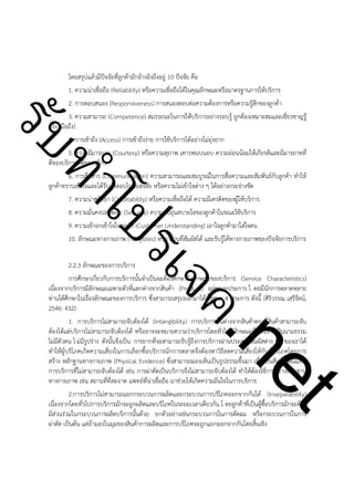 ําโป
ัท
รบ

โดยสรุปแล้วมีปัจจัยที่ลูกค้ามักอ้างอิงถึงอยู่ 10 ปัจจัย คือ
1. ความน่าเชื่อถือ (Reliability) หรือความเชื่อถือได้ในคุณลักษณะหรือมาตรฐานการให้บริการ
2. การตอบสนอง (Responsiveness) การสนองตอบต่อความต้องการหรือความรู้สึกของลูกค้า
3. ความสามารถ (Competence) สมรรถนะในการให้บริการอย่างรอบรู้ ถูกต้องเหมาะสมและเชี่ยวชาญรู้
จริง (มือถึง)
4. การเข้าถึง (Access) การเข้าถึงง่าย การใช้บริการได้อย่างไม่ยุ่งยาก
5. ความมีมารยาท (Courtesy) หรือความสุภาพ เคารพนบนอบ ความอ่อนน้อมให้เกียรติและมีมารยาทที่
ดีของบริการที่ดีของบริกร
6. การสื่อสาร (Communication) ความสามารถและสมบูรณ์ในการสื่อความและสัมพันธ์กับลูกค้า ทำให้
ลูกค้าทราบเข้าใจและได้รับคำตอบในข้อสงสัย หรือความไม่เข้าใจต่าง ๆ ได้อย่างกระจ่างชัด
7. ความน่าศรัทธา (Creditability) หรือความเชื่อถือได้ ความมีเครดิตของผู้ให้บริการ
8. ความมั่นคงปลอดภัย (Security) ความอบอุ่นสบายใจของลูกค้าในขณะใช้บริการ
9. ความเข้าอกเข้าใจในลูกค้า (Customer Understanding) เอาใจลูกค้ามาใส่ใจตน
10. ลักษณะทางกายภาพ (Tangibles) หรือ ส่วนที่สัมผัสได้ และรับรู้ได้ทางกายภาพของปัจจัยการบริการ

ค.
รเจ

!

t
ne

2.2.3 ลักษณะของการบริการ
การศึกษาเกี่ยวกับการบริการนั้นจำเป็นจะต้องศึกษาถึงลักษณะของบริการ (Service Characteristics)
เนื่องจากบริการมีลักษณะเฉพาะตัวที่แตกต่างจากสินค้า (Product) อยู่หลายประการ โ ดยมีนักการตลาดหลาย
ท่านได้ศึกษาในเรื่องลักษณะของการบริการ ซึ่งสามารถสรุปออกมาได้ทั้งหมด 4 ประการ ดังนี้ (ศิริวรรณ เสรีรัตน์,
2546: 432)
1. การบริการไม่สามารถจับต้องได้ (Intangibility) การบริการนั้นต่างจากสินค้าตรงที่สินค้าสามารถจับ
ต้องได้แต่บริการไม่สามารถจับต้องได้ หรืออาจจะหมายความว่าบริการโดยทั่วไปมีลักษณะที่ค่อนข้างเป็นนามธรรม
ไม่มีตัวตน ไ ม่มีรูปร่าง ดังนั้นจึงเป็น การยากที่จะสามารถรับรู้ถึงการบริการผ่านประสาทสัมผัสต่าง ๆ ของเราได้
ทำให้ผู้บริโภคเกิดความเสี่ยงในการเลือกซื้อบริการนักการตลาดจึงต้องหาวิธีลดความเสี่ยงให้กับผู้บริโภคโดยการ
สร้าง หลักฐานทางกายภาพ (Physical Evidence) ซึ่งสามารถมองเห็นเป็นรูปธรรมขึ้นมา เพื่อเป็นสัญลักษณ์แทน
การบริการที่ไม่สามารถจับต้องได้ เช่น การผ่าตัดเป็นบริการจึงไม่สามารถจับต้องได้ ทำให้ต้องใช้การสร้างหลักฐาน
ทางกายภาพ เช่น สถานที่ที่สะอาด แพทย์ที่น่าเชื่อถือ มาช่วยให้เกิดความมั่นใจในการบริการ
2.การบริการไม่สามารถแยกกระบวนการผลิตและกระบวนการบริโภคออกจากกันได้ (Inseparability)
เนื่องจากโดยทั่วไปการบริการมักจะถูกผลิตและบริโภคในระยะเวลาเดียวกัน โ ดยลูกค้าที่เป็นผู้ซื้อบริการมักจะต้อง
มีส่วนร่วมในกระบวนการผลิตบริการนั้นด้วย ยกตัวอย่างเช่นกระบวนการในการตัดผม หรือกระบวนการในการ
ผ่าตัด เป็นต้น แต่ถ้ามองในมุมของสินค้าการผลิตและการบริโภคจะถูกแยกออกจากกันโดยสิ้นเชิง

 