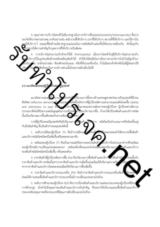 ําโป
ัท
รบ

3. คุณภาพการบริการไม่คงที่/ไม่มีมาตรฐานในการบริการที่แน่นอน(Variability/Heterogeneity) ซึ่งอาจ
จะเกิดได้จากหลายสาเหตุ ยกตัวอย่างเช่น พนักงานที่ให้บริการ เวลาที่ให้บริการ สถานที่ที่ให้บริการ และวิธีการใน
การให้บริการ ใ นขณะที่สินค้าจะมีมาตรฐานแน่นอนในการผลิตสินค้าแต่ละชิ้นให้ออกมาเหมือนกัน ดังนั้นธุรกิจ
บริการควรให้ความสำคัญกับบุคลากรที่ให้บริการเป็นพิเศษ
4. การบริการไม่สามารถเก็บรักษาไว้ได้ (Perishability) เนื่องจากโดยทั่วไปผู้ให้บริการไม่สามารถเก็บ
รักษาบริการไว้ในรูปของสินค้าคงคลังเหมือนสินค้าได้ ทำให้บริษัทเสียโอกาสในการขายบริการไปถ้าไม่มีลูกค้ามา
ซื้อบริการนั้น ยกตัวอย่างเช่น ห้องพักของโรงแรม หรือที่นั่งบนเครื่องบิน ถ้าไม่มีแขกเข้าพักหรือไม่มีผู้โดยสารใช้
บริการ ก็จะต้องเสียต้นทุนในการบริการส่วนนั้นไปอย่างหลีกเลี่ยงไม่ได้

!
!

2.3 แนวคิดและทฤษฎีเกี่ยวกับทฤษฎีอุปสงค์

!

t
ne

ค.
รเจ

แนวคิดทางทฤษฎีที่อธิบายถึงอุปสงค์หรือปริมาณการซื้อทางด้านเศรษฐศาสตร์หมายถึงอุปสงค์ที่มีประ
สิทธิพล (effective demand) ซึ่งเป็นอุปสงค์ที่เกิดขึ้นจริงจากที่ผู้บริโภคมีความสามารถและเต็มใจจะซื้อ (ability
and willingness to pay) สินค้าและบริการชนิดนั้นมาสนองความต้องการของผู้บริโภค ผู้บริโภคต่างมีความ
ปรารถนาที่จะได้รับความพอใจสูงสุดในการบริโภคสินค้าและบริการมากขึ้น ถ้าเขาได้บริโภคสินค้าและบริการชนิด
นั้นเป็นปริมาณมากขึ้นเพียงพอกับความต้องการของเขา
การที่ผู้บริโภคจะมีอุปสงค์หรือมีปริมาณการซื้อสินค้าและบริการ ชนิดใดเป็นจำนวนมากหรือน้อยขึ้นอยู่
กับปัจจัยสำคัญ ซึ่งเป็นตัวกำหนดอุปสงค์ดังนี้
1. ระดับรายได้ของผู้บริโภค (Y) คือถ้ารายได้ของผู้บริโภคเพิ่มขึ้นหรือลดลงย่อมทำให้สามารถซื้อสินค้า
และบริการชนิดใดชนิดหนึ่งเพิ่มขึ้นหรือลดลงตามลาดับ
2. รสนิยมของผู้บริโภค (T) คือเป็นอารมณ์หรือความชอบในสินค้าและบริการในช่วงเวลาต่างๆซึ่งรสนิยม
ของผู้บริโภคมีการเปลี่ยนแปลงตลอดเวลา รสนิยมที่เปลี่ยนแปลงไปย่อมมีผลต่อปริมาณการซื้อสินค้าและบริการ
ของสินค้าชนิดใดชนิดหนึ่งเพิ่มขึ้น หรือลดลงด้วย
3. ราคาสินค้าที่ผู้บริโภคต้องการซื้อ (Pa) คือปริมาณการซื้อสินค้าและบริการของสินค้าชนิดใด ย่อมขึ้นกับ
ราคาสินค้าและบริการชนิดนั้นหากราคาสินค้าและบริการเพิ่มขึ้นย่อมมีผลให้ปริมาณความต้องการซื้อลดลง แต่
หากราคาสินค้าและบริการใดลดลงย่อมมีผลให้ปริมาณการซื้อเพิ่มขึ้น
4. ราคาสินค้าและบริการประเภทอื่น (Pb) คือถ้าราคาสินค้าและบริการประเภทอื่นเพิ่มขึ้นหรือลดลงจะ
ส่งผลให้การเสนอซื้อสินค้าและบริการประเภทนั้นมีการเปลี่ยนแปลงตามไปด้วย
5. ระดับการศึกษาของผู้บริโภค (ED) คือการบริโภคสินค้าและบริการแต่ละประเภทของผู้บริโภคที่มีระดับ
การศึกษาสูง มักคำนึงถึงคุณค่าของสินค้าและบริการเป็นสำคัญ ซึ่งจะทาให้ปริมาณเสนอซื้อสินค้าและบริการ
ประเภทด้อยคุณภาพหรือประเภทที่มีคุณภาพดีเปลี่ยนแปลงไปด้วย

 