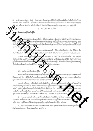 ําโป
ัท
รบ

6. การโฆษณาของผู้ขาย (AD) คือผลของการโฆษณาจาทาให้ผู้บริโภครู้จักและตัดสินใจซื้อสินค้าหรือบริการ
ประเภทใดประเภทหนึ่งได้ ทาให้ปริมาณของอุปสงค์เปลี่ยนแปลงไปด้วยสามารถแสดงความสัมพันธ์ระหว่าง
ปริมาณการซื้อสินค้าและบริการกับปัจจัยดังกล่าวในรูปฟังก์ชั่นของอุปสงค์ (the demand function) ดังนี้
Q = f(Y, T, ED, AD, Pa, Pb)
2.4 แนวคิดและทฤษฎีเกี่ยวกับผู้ซื้อ

!

!

ค.
รเจ

แนวคิดทางเศรษฐศาสตร์มีความเชื่อว่า ผู้ซื้อมีความต้องการในการการซื้อสินค้าและบริการอย่างหลาก
หลาย แต่เนื่องจากผู้ซื้อมีขีดจากัดทางด้านทรัพยากรที่ตนเองมีอยู่ ดังนั้นผู้ซื้อจึงมีการจัดอันดับความสำคัญ ของ
สินค้าหรือบริการที่ต้องการซื้อแตกต่างกันออกไป โ ดยตั้งอยู่บนพื้นฐานการได้รับประโยชน์สูงสุดที่ตนเองได้รับ (กุลิ
นกานต์ ศิริบัญชาชัย, 2550)
พฤติกรรมผู้ซื้อ หมายถึงการกระทาของบุคคลใดบุคคลหนึ่ง ที่มีความเกี่ยวข้องกับการจัดหาให้ได้มา ซึ่ง
สินค้าหรือบริการ รวมทั้งกระบวนการตัดสินใจที่มีมาอยู่ก่อนแล้ว ซึ่งมีส่วนในการกำหนดการกระทาเป็นอย่างมาก
การศึกษาโมเดลพฤติกรรมผู้ซื้อ (Consumer Behavior Model) หรือเรียกอีกอย่างหนึ่งว่า S-R Theory
(Kotler, Philip and Armstrong, Gray, 1996 อ้างถึงใน ศิริวรรณ เสรีรัตน์และคณะ, 2541) เป็นการศึกษาเหตุ
จูงใจที่มีผลต่อการเลือกซื้อสินค้าหรือบริการ โ ดยมีจุดเริ่มต้นจากแรงกระตุ้น ที่ผ่านเข้าไปในความรู้สึกนึกคิดของผู้
ซื้อที่เปรียบเสมือนกล่องดาส่งผลให้เกิดความต้องการและนาไปสู่การตอบสนอง

t
ne

2.4.1 แนวคิดความพึงพอใจของผู้ซื้อ
ความพึงพอใจหมายถึงความสุขความพอใจที่ได้รับจากสภาพแวดล้อมทางกายภาพเป็นความสุขสบายที่
เกิดจากการเข้าร่วม ไ ด้รู้เห็นในกิจกรรมนั้นความพอใจเป็นความรู้สึกบุคคลในเชิงบวก สามารถลดความตึงเครียด
บุคคลให้ลดลงโดยมีปัจจัยมาจากสิ่งแวดล้อม (วราวรรณ อนันตรัตน์, 2549)
ความพึงพอใจสามารถวัดได้โดยใช้เครื่องมือที่ใช้ในการติดตามและวัดความพึงพอใจของผู้ซื้อและเป็น
เครื่องมือที่สำคัญประการหนึ่ง เนื่องจากความพึงพอใจของผู้ซื้อเป็นสิ่งที่นักการตลาดจะต้องค้นหาและวัดความพึง
พอใจ โ ดยมีความพึงพอใจของลูกค้าเป็นปัจจัยที่ต้องคำนึงถึงเป็นสำคัญ โ ดยมีวิธีที่สามารถทาได้คือ การลดราคา
ของสินค้า แต่ทั้งนี้ผู้ผลิตต้องสามารถสร้างกาไรให้ตนเองได้ด้วย โ ดยผู้ประกอบการสามารถวัดความพึงพอใจของ
ลูกค้าได้ตามวิธีการดังนี้ (ศิริวรรณ เสรีรัตน์ และคณะ, 2541 อ้างถึงใน วราวรรณ อนันตรัตน์, 2549)
1. การสำรวจความพึงพอใจของลูกค้าโดยมีเครื่องมือที่นิยมใช้คือการวิจัยตลาดโดยทั่วไปจะมีการเตรียม
แบบสอบถามเพื่อสอบถามความพึงพอใจของลูกค้าโดยการสอบถามว่าผู้ซื้อได้รับความพึงพอใจจากการใช้สินค้า
หรือการบริการหรือไม่จะทาให้ทราบถึงจุดเด่นจุดด้อยของสินค้าและบริการได้อย่างชัดเจน
2. การติเตียนและข้อเสนอแนะโดยการสำรวจทัศนคติของผู้ซื้อที่มีต่อสินค้าและบริการปัญหาเกี่ยวกับ
สินค้าและบริการเพื่อหาข้อเสนอแนะที่จะนามาปรับปรุง

 