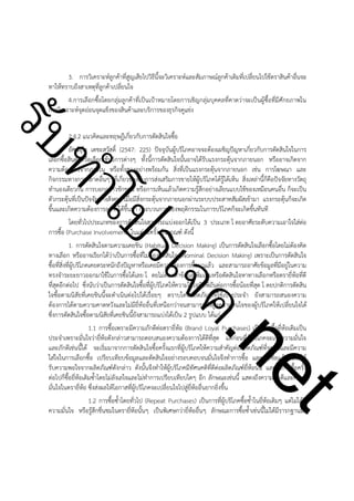 3. การวิเคราะห์ลูกค้าที่สูญเสียไปวิธีนี้จะวิเคราะห์และสัมภาษณ์ลูกค้าเดิมที่เปลี่ยนไปใช้ตราสินค้าอื่นจะ
ทาให้ทราบถึงสาเหตุที่ลูกค้าเปลี่ยนใจ
4.การเลือกซื้อโดยกลุ่มลูกค้าที่เป็นเป้าหมายโดยการเชิญกลุ่มบุคคลที่คาดว่าจะเป็นผู้ซื้อที่มีศักยภาพใน
การวิเคราะห์จุดอ่อนจุดแข็งของสินค้าและบริการของธุรกิจคูแข่ง

ําโป
ัท
รบ

!

t
ne

ค.
รเจ

2.4.2 แนวคิดและทฤษฎีเกี่ยวกับการตัดสินใจซื้อ
อัศน์อุไร เตชะสวัสดิ์ (2547: 225) ปัจจุบันผู้บริโภคอาจจะต้องเผชิญปัญหาเกี่ยวกับการตัดสินใจในการ
เลือกซื้อสินค้าหรือเลือกใช้บริการต่างๆ ทั้งนี้การตัดสินใจนั้นอาจได้รับแรงกระตุ้นจากภายนอก หรืออาจเกิดจาก
ความต้องการจากภายใน หรือทั้งสองอย่างพร้อมกัน สิ่งที่เป็นแรงกระตุ้นจากภายนอก เช่น การโฆษณา และ
กิจกรรมทางการตลาดอื่นๆ ที่เกี่ยวข้องกับการส่งเสริมการขายให้ผู้บริโภคได้รู้ได้เห็น สิ่งเหล่านี้ก็คือปัจจัยทางวัตถุ
ทำนองเดียวกัน การบอกกล่าวชักชวน หรือการเห็นแล้วเกิดความรู้สึกอย่างเลียนแบบใช้ของเหมือนคนอื่น ก็จะเป็น
ตัวกระตุ้นที่เป็นปัจจัยทางสังคม เมื่อมีสิ่งกระตุ้นจากภายนอกผ่านระบบประสาทสัมผัสเข้ามา แรงกระตุ้นก็จะเกิด
ขึ้นและเกิดความต้องการอยากได้ขึ้นมา กระบวนการของพฤติกรรมในการบริโภคก็จะเกิดขึ้นทันที
โดยทั่วไปประเภทของการตัดสินใจสามารถแบ่งออกได้เป็น 3 ประเภท โ ดยอาศัยระดับความเอาใจใส่ต่อ
การซื้อ (Purchase Involvement) ในแต่ละครั้งเป็นเกณฑ์ ดังนี้
1. การตัดสินใจตามความเคยชิน (Habitual Decision Making) เป็นการตัดสินใจเลือกซื้อโดยไม่ต้องคิด
ทางเลือก หรืออาจเรียกได้ว่าเป็นการซื้อที่ไม่ต้องตัดสินใจ (Nominal Decision Making) เพราะเป็นการตัดสินใจ
ซื้อที่สิ่งที่ผู้บริโภคเคยตระหนักถึงปัญหาหรือเคยมีความต้องการซื้อมาแล้ว และสามารถอาศัยข้อมูลที่มีอยู่ในความ
ทรงจำระยะยาวออกมาใช้ในการซื้อได้เลย โ ดยไม่ต้องหาข้อมูลเพิ่มเติมหรือตัดสินใจหาทางเลือกหรือตรายี่ห้อที่ดี
ที่สุดอีกต่อไป ซึ่งนับว่าเป็นการตัดสินใจซื้อที่ผู้บริโภคให้ความใส่ใจพิถีพิถันต่อการซื้อน้อยที่สุด โ ดยปกติการตัดสิน
ใจซื้อตามนิสัยที่เคยชินนี้จะดำเนินต่อไปได้เรื่อยๆ ตราบใดที่ผลิตภัณฑ์ที่ใช้เป็นประจำ ยังสามารถสนองความ
ต้องการได้ตามความคาดหวังและไม่มียี่ห้ออื่นที่เหนือกว่าจนสามารถดึงดูดความสนใจของผู้บริโภคให้เปลี่ยนใจได้
ซึ่งการตัดสินใจซื้อตามนิสัยที่เคยชินนี้ยังสามารถแบ่งได้เป็น 2 รูปแบบ ได้แก่
1.1 การซื้อเพราะมีความภักดีต่อตรายี่ห้อ (Brand Loyal Purchases) เป็นการซื้อยี่ห้อเดิมเป็น
ประจำเพราะมั่นใจว่ายี่ห้อดังกล่าวสามารถตอบสนองความต้องการได้ดีที่สุด แต่ก่อนที่ผู้บริโภคจะเกิดความมั่นใจ
และภักดีเช่นนี้ได้ จะเริ่มมาจากการตัดสินใจซื้อครั้งแรกที่ผู้บริโภคให้ความสำคัญต่อผลิตภัณฑ์ที่จะซื้อและมีความ
ใส่ใจในการเลือกซื้อ เปรียบเทียบข้อมูลและตัดสินใจอย่างรอบคอบจนมั่นใจจึงทำการซื้อ และเมื่อซื้อแล้วพบว่าได้
รับความพอใจจากผลิตภัณฑ์ดังกล่าว ดังนั้นจึงทำให้ผู้บริโภคมีทัศนคติที่ดีต่อผลิตภัณฑ์ยี่ห้อนั้น และในการซื้อครั้ง
ต่อไปก็ซื้อยี่ห้อเดิมซ้ำโดยไม่ลังเลใจและไม่ทำการเปรียบเทียบใดๆ อีก ลักษณะเช่นนี้ แสดงถึงความภักดีและความ
มั่นใจในตรายี่ห้อ ซึ่งส่งผลให้โอกาสที่ผู้บริโภคจะเปลี่ยนใจไปสู่ยี่ห้ออื่นยากยิ่งขึ้น
1.2 การซื้อซ้ำโดยทั่วไป (Repeat Purchases) เป็นการที่ผู้บริโภคซื้อซ้ำในยี่ห้อเดิมๆ แต่ไม่ได้มี
ความมั่นใจ หรือรู้สึกชื่นชมในตรายี่ห้อนั้นๆ เป็นพิเศษกว่ายี่ห้ออื่นๆ ลักษณะการซื้อซ้ำเช่นนี้ไม่ได้มีรารกฐานมา

 