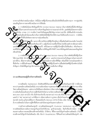 ําโป
ัท
รบ

จากความภักดีอย่างเช่นในกรณีแรก ดังนั้นโอกาสที่ผู้บริโภคจะเปลี่ยนใจไปยังยี่ห้ออื่นจะมีความมาก หากคู่แข่งขัน
เสนอสิ่งจูงใจทางการตลาดที่น่าสนใจมากกว่ายี่ห้อเดิม
2. การตัดสินใจโดยอาศัยข้อมูลที่จำกัด (Limited Decision Making) เป็นการตัดสินใจซื้อที่อาศัยข้อมูล
เดิมที่เก็บไว้ในความทรงจำประกอบกับการค้นหาข้อมูลใหม่จากภายนอกอย่างจำกัด และตัดสินใจโดยหาทางเลือก
เพียงเล็กน้อย อาจจะ 2-3 ทางเลือก โ ดยคำนึงถึงคุณสมบัติสำคัญบางประการเท่านั้น เมื่อซื้อแล้วมีการประเมิน
ความพึงพอใจเพียงเล็กน้อยจะเห็นว่าเป็นการตัดสินใจซื้อที่ผู้บริโภคให้ความเอาใจใส่ในระดับปานกลาง การตัดสิน
ใจเช่นนี้บางครั้งได้รับอิทธิพลจากสถานการณ์แวดล้อมเป็น
ตัวกระตุ้นให้เกิดการซื้อ นอกจากนี้อาจเกิดในกรณีที่ผู้บริโภคต้องการซื้อผลิตภัณฑ์ประเภทเดิม โ ดยจะไม่
เลือกซื้อยี่ห้อเดิมทันทีตามนิสัยเคยชินดังแบบที่ 1 แต่ผู้บริโภคอาจจะซื้อครั้งใหม่ โดยใช้เกณฑ์ราคาเพียงอย่างเดียว
และตัดสินใจซื้อยี่ห้อที่ถูกที่สุดในการซื้อแต่ละครั้ง หรือในสถานการณ์ที่ผู้บริโภครู้สึกเบื่อยี่ห้อเดิมๆ หรือเกิดอยาก
ลองยี่ห้อใหม่ๆ บ้าง ก็อาจเกิดการตัดสินใจซื้อภายใต้ข้อมูลที่จำกัดได้ โ ดยอาศัยข้อมูลเดิมในสมองและข้อมูลใหม่
เพียงเล็กน้อย
3. การตัดสินใจซื้อโดยพิจารณารอบด้าน (Extended Decision Making) เป็นการตัดสินใจซื้อที่ผู้บริโภค
ให้ความเอาใจใส่ มีการค้นหาข้อมูลภายนอกอย่างกว้างขวาง และนำมาประมวลร่วมกับข้อมูลภายในความทรงจำ
อย่างถี่ถ้วน เพื่อหาทางเลือกหลายๆ ทาง และตัดสินใจเลือกทางเลือกที่ดีที่สุด พร้อมทั้งมีการประเมินผลหลังการ
ซื้ออีกด้วย การซื้อในลักษณะนี้ จะพบเห็นได้บ่อยครั้งในกรณีที่ผู้บริโภคทำการซื้อผลิตภัณฑ์ที่ผู้บริโภคคิดว่าเป็นสิ่ง
สำคัญมาก เป็นสิ่งที่มีมูลค่าสูง มีความคงทน หรือเป็นสิ่งที่มีความเสี่ยงในการซื้อสูง

ค.
รเจ

!
!

2.5 แนวคิดและทฤษฎีเกี่ยวกับความพึงพอใจ

!

t
ne

ความพึงพอใจ (Satisfaction) เป็นทัศนคติที่เป็นนามธรรมไม่สามารถมองเห็นเป็นรูปร่างได้ การที่เราจะ
ทราบว่าบุคคลมีความพึงพอใจหรือไม่ สามารถสังเกตโดยการแสดงออกที่ค่อนข้างสลับซับซ้อน จึงเป็นการยากที่จะ
วัดความพึงพอใจโดยตรง แต่สามารถวัดได้โดยทางอ้อมโดยการวัดความคิดเห็นของบุคคลเหล่านั้น และการแสดง
ความคิดเห็นนั้นจะต้องตรงกับความรู้สึกที่แท้จริงจึงสามารถวัดความพึงพอใจนั้นได้ พจนานุกรมฉบับบัณฑิตย
สถาน พ.ศ. 2525 กล่าวไว้ว่า พึง เป็นคำช่วยกริยาอื่น หมายความว่า ควร เช่น พึงใจ หมายความว่า พอใจ ชอบใจ
และคำว่า "พอ" หมายความว่า เท่าที่ต้องการ เต็มความต้องการ ถูกชอบ เมื่อนำคำสองคำมาผสมกัน"พึงพอใจ" จะ
หมายถึง ชอบใจ ถูกใจตามที่ต้องการ ซึ่งสอดคล้องกับ Wolman (1973) อ้างโดย ภนิดา ชัยปัญญา (2541) กล่าว
ถึง ความพึงพอใจว่าเป็นความรู้สึกที่ได้รับความสำเร็จตามมุ่งหวังและความต้องการ
การสร้างความพึงพอใจแก่ลูกค้า ความพึงพอใจของลูกค้า (Customer Satisfaction) หมายถึง ระดับ
ความพึงพอใจในความต้องการของลูกค้าถูกนำไปทำให้บรรลุ ลูกค้าจะประเมิน สินค้าหรือบริการนั้นๆ ว่าตอบ
สนองความต้องการของตนได้ตามที่คาดหวังหรือไม่ ถ้าได้ตาม ที่ตั้งความหวังไว้ลูกค้าจะมีความพึงพอใจ ถ้าไม่ได้
ตามที่คาดหวังไว้ลูกค้าก็จะไม่พึงพอใจ หรือ เรียกว่า Dissatisfaction วิธีที่จะสร้างความพึงพอใจให้แก่ลูกค้า เช่น

 