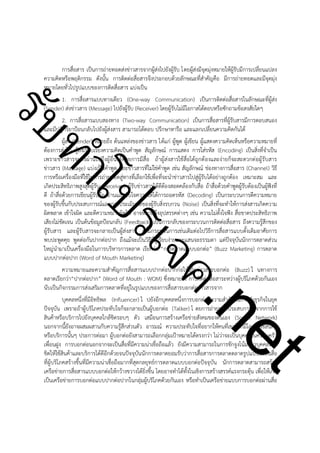 ําโป
ัท
รบ

การสื่อสาร เป็นการถ่ายทอดส่งข่าวสารจากผู้ส่งไปยังผู้รับ โดยผู้ส่งมีจุดมุ่งหมายให้ผู้รับมีการเปลี่ยนแปลง
ความคิดหรือพฤติกรรม ดังนั้น การติดต่อสื่อสารจึงประกอบด้วยลักษณะที่สำคัญคือ มีการถ่ายทอดและมีจุดมุ่ง
หมายโดยทั่วไปรูปแบบของการติดสื่อสาร แบ่งเป็น
1. การสื่อสารแบบทางเดียว (One-way Communication) เป็นการติดต่อสื่อสารในลักษณะที่ผู้ส่ง
(Sender) ส่งข่าวสาร (Message) ไปยังผู้รับ (Receiver) โดยผู้รับไม่มีโอกาสโต้ตอบหรือซักถามข้อสงสัยใดๆ
2. การสื่อสารแบบสองทาง (Two-way Communication) เป็นการสื่อสารที่ผู้รับสารมีการตอบสนอง
และมีปฏิกิริยาป้อนกลับไปยังผู้ส่งสาร สามารถโต้ตอบ ปรึกษาหารือ และแลกเปลี่ยนความคิดกันได้
ผู้ส่ง (Sender) หมายถึง ต้นแหล่งของข่าวสาร ได้แก่ ผู้พูด ผู้เขียน ผู้แสดงความคิดเห็นหรือความหมายที่
ต้องการส่งไป ผู้ส่งเรียบเรียงความคิดเป็นคำพูด สัญลักษณ์ การแสดง การใส่รหัส (Encoding) เป็นสิ่งที่จำเป็น
เพราะข่าวสารจะส่งผ่านไปถึงผู้อื่นได้ด้วยการมีสื่อ ถ้าผู้ส่งสารใช้สื่อได้ถูกต้องและง่ายก็จะสะดวกต่อผู้รับสาร
ข่าวสาร (Massage) แบ่งเป็นคำพูด และข่าวสารที่ไม่ใช่คำพูด เช่น สัญลักษณ์ ช่องทางการสื่อสาร (Channel) วิธี
การหรือเครื่องมือที่ใช้ในการถ่ายทอดสู่ทางที่เลือกใช้เพื่อที่จะนำข่าวสารไปสู่ผู้รับได้อย่างถูกต้อง เหมาะสม และ
เกิดประสิทธิภาพสูงสุดผู้รับ (Receiver) ผู้รับข่าวสารได้ดีต้องสอดคล้องกับสื่อ ถ้าสื่อด้วยคำพูดผู้รับต้องเป็นผู้ฟังที่
ดี ถ้าสื่อด้วยการเขียนผู้รับต้องอ่านและจับใจความให้ได้การถอดรหัส (Decoding) เป็นกระบวนการตีความหมาย
ของผู้รับขึ้นกับประสบการณ์และการประเมินผลของผู้รับสิ่งรบกวน (Noise) เป็นสิ่งที่จะทำให้การส่งสารเกิดความ
ผิดพลาด เข้าใจผิด และตีความหมายผิดไป อาจหมายถึงอุปสรรคต่างๆ เช่น ความไม่ตั้งใจฟัง สื่อขาดประสิทธิภาพ
เสียงไม่ชัดเจน เป็นต้นข้อมูลป้อนกลับ (Feedback) เป็นการกลับของกระบวนการติดต่อสื่อสาร ถึงความรู้สึกของ
ผู้รับสาร และผู้รับสารจะกลายเป็นผู้ส่งสาร ตามกระบวนการเช่นเดิมต่อไปวิธีการสื่อสารแบบดั้งเดิมอาศัยการ
พบปะพูดคุย พูดต่อกันปากต่อปาก ถึงแม้จะเป็นวิธีที่ดูเรียบง่ายและแสนจะธรรมดา แต่ปัจจุบันนักการตลาดส่วน
ใหญ่นำมาเป็นเครื่องมือในการบริหารการตลาด เรียกว่า “การตลาดแบบบอกต่อ” (Buzz Marketing) การตลาด
แบบปากต่อปาก (Word of Mouth Marketing)
ความหมายและความสำคัญการสื่อสารแบบปากต่อปากก่อให้เกิดข่าวสารบอกต่อ (Buzz) ใ นทางการ
ตลาดเรียกว่า“ปากต่อปาก” (Word of Mouth : WOM) ซึ่งหมายถึง การติดต่อสื่อสาระหว่างผู้บริโภคด้วยกันเอง
นับเป็นกิจกรรมการส่งเสริมการตลาดที่อยู่ในรูปแบบของการสื่อสารบอกต่อข่าวสารจาก
บุคคลหนึ่งที่มีอิทธิพล (Inﬂuencer) ไ ปยังอีกบุคคลหนึ่งการบอกต่อมีความสำคัญในการทำธุรกิจในยุค
ปัจจุบัน เพราะถ้าผู้บริโภคประทับใจก็จะกลายเป็นผู้บอกต่อ (Talker) โ ดยการถ่ายทอดประสบการณ์จากการใช้
สินค้าหรือบริการไปยังบุคคลใกล้ชิดรอบๆ ตัว เสมือนการสร้างเครือข่ายสังคมของตนเอง (Social Network)
นอกจากนี้ยังอาจผสมผสานกับความรู้สึกส่วนตัว อารมณ์ ความประทับใจที่อยากให้คนที่เขารู้จักมีโอกาสใช้สินค้า
หรือบริการนั้นๆ ประการต่อมา ผู้บอกต่อยังสามารถเลือกกลุ่มเป้าหมายได้ตรงกว่า ไม่ว่าจะเป็นบุคคลในครอบครัว
เพื่อนฝูง การบอกต่อนอกจากจะเป็นสื่อที่มีความน่าเชื่อถือแล้ว ยังมีความสามารถในการชักจูงโน้มน้าวบุคคลใกล้
ชิดให้ใช้สินค้าและบริการได้ดีอีกด้วยจนปัจจุบันนักการตลาดยอมรับว่าการสื่อสารการตลาดตลาดรูปแบบนี้เป็นสื่อ
ที่ผู้บริโภคสร้างขึ้นที่มีความน่าเชื่อถือมากที่สุดกลยุทธ์การตลาดแบบบอกต่อปัจจุบัน นักการตลาดสามารถสร้าง
เครือข่ายการสื่อสารแบบบอกต่อให้กว้างขวางได้ยิ่งขึ้น โดยอาจทำได้ทั้งในเชิงการสร้างสรรค์แรงกระตุ้น เพื่อให้เกิด
เป็นเครือข่ายการบอกต่อแบบปากต่อปากในกลุ่มผู้บริโภคด้วยกันเอง หรือทำเป็นเครือข่ายแบบการบอกต่อผ่านสื่อ

t
ne

ค.
รเจ

 