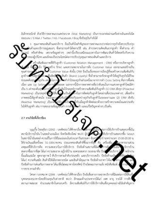 ําโป
ัท
รบ

อิเล็กทรอนิกส์ ด้วยวิธีการตลาดแบบแพร่ระบาด (Viral Marketing) เป็นการบอกต่อผ่านเครือข่ายอินเทอร์เน็ต
Website / E-Mail / Twitter / hi5 / Facebook / Blog ซึ่งปัจจุบันกำลังได้
1. คุณภาพของสินค้าและบริการ ถือเป็นหัวใจสำคัญของการตลาดแบบปากต่อปากธุรกิจจึงควรปรับปรุง
พัฒนาสินค้าและบริการอยู่เสมอๆ ซึ่งสามารถทำได้หลายวิธี เช่น สำรวจความคิดเห็นจากลูกค้า ทั้งคำถาม คำ
วิจารณ์ หรือคำติชม เพราะข้อมูลต่างๆ เหล่านี้เปรียบเสมือนแนวทางในการพัฒนาสินค้าให้สอดรับกับความ
ต้องการของผู้บริโภค และยังจะเป็นประโยชน์ต่อการปรับปรุงคุณภาพของสินค้าและบริการ
2. สร้างสัมพันธภาพที่ดีกับลูกค้า (Customer Relation Management : CRM) หรือการบริหารลูกค้า
สัมพันธ์ ซึ่งหมายถึง วิธีการสร้าง รักษา และความพยายามในการดึง Customer Value ออกมาและสร้างเป็น
คุณค่าระยะยาว Life time Customer Value ดังนั้น CRM จึงเป็นเรื่องของการเรียนรู้ที่จะสร้างความสัมพันธ์กับ
ลูกค้าจะทำให้ลูกค้ามีความซื่อสัตย์ในตราสินค้า (Brand Loyalty) ซึ่งถ้าสามารถรักษาลูกค้าให้อยู่กับธุรกิจได้ก็จะ
ช่วยลดต้นทุนของธุรกิจ เพราะโอกาสในการทำกำไรของธุรกิจส่วนหนึ่งมาจากการทำ Cross Selling คือการซื้อต่อ
เนื่อง และ Up Selling คือการซื้อต่อยอด นอกจากนี้นักการตลาดต่างเชื่อว่าต้นทุนในการแสวงหาลูกค้าใหม่มีค่า
เป็น 5 เท่าของต้นทุนในการรักษาลูกค้าเดิมไว้กลยุทธ์การสร้างความสัมพันธ์กับลูกค้า (1) CRM เชิงรุก (Proactive
Marketing) เป็นกลยุทธ์ที่เน้นใช้สื่อมวลชนเป็นตัวกลางในการติดต่อกับลูกค้าโดยผ่านสื่อประเภทต่างๆ เพื่อสร้าง
ภาพพจน์ให้ลูกค้าสนใจ รวมถึงความสัมพันธ์อันดีต่อกันระหว่างธุรกิจกับลูกค้าในระยะยาวและ (2) CRM เชิงรับ
(Reactive Marketing) เป็นกลยุทธ์ที่ธุรกิจเป็นฝ่ายตั้งรับเมื่อลูกค้าติดต่อมาด้วยการสร้างความพอใจและประทับ
ใจให้กับลูกค้า เช่น การสอบถามข้อมูลสินค้า การสั่งซื้อสินค้า และแก้ไขปัญหาต่างๆ เป็นต้น
2.7 งานวิจัยที่เกี่ยวข้อง

!

ค.
รเจ

!

t
ne

บุญเกื้อ ไชยสุริยา (2542 : บทคัดย่อ) ได้ศึกษาเรื่อง พฤติกรรมผู้บริโภคต่อการใช้บริการร้านสะดวกซื้อใน
สถานีบริการน้ำมัน ใ นเขตอำเภอเมือง จังหวัดเชียงใหม่ พบว่า ผู้บริโภคส่วนใหญ่ใช้บริการร้านสะดวกซื้อ Select
ในสถานีน้ำมันเชลล์ ความถี่ในการใช้ไม่แน่นอนในช่วงเวลาวันธรรมดา จันทร์ถึงศุกร์ ระหว่างเวลา 15.00-20.00 น.
ใช้จ่ายเงินเฉลี่ยครั้งละ 51-100บาท/คน ประเภทของสินค้าที่ซื้อมากที่สุด คือ เครื่องดื่ม และอาหารจานด่วน
เหตุผลที่ใช้บริการคือ ความสะดวกในการใช้บริการ ปัจจัยด้านสถานที่มีผลต่อการตัดสินใจเลือกใช้บริการร้าน
สะดวกซื้อมากที่สุด ได้แก่ ความสะอาด อยู่ใกล้บ้าน จอดรถสะดวก รองลงมาคือ ปัจจัยด้านบริการ ได้แก่ พนักงาน
ยิ้มแย้มแจ่มใส พูดจาสุภาพ ใ ห้บริการตามลำดับก่อนหลัง และบริการรวดเร็ว ปัจจัยด้านผลิตภัณฑ์ที่ขายในร้าน
ได้แก่ ความทันสมัย สินค้ามีให้เลือกหลายชนิด และสินค้ามีคุณภาพ ปัจจัยด้านราคา ไ ด้แก่ ราคาเหมาะสม และ
ปัจจัยด้านการส่งเสริมการตลาด ได้แก่สื่อโฆษณาทางโทรทัศน์ ป้ายโฆษณากลางแจ้ง หนังสือพิมพ์ และการส่งเสริม
การขาย ตามลำดับ
โศรดา บงกศมาศ (2544 : บทคัดย่อ) ได้ศึกษาเรื่อง ปัจจัยสื่อสารการตลาดบริการที่มีผลต่อการใช้สินเชื่อ
บุคคลของธนาคารไทยที่ร่วมทุนกับต่างชาติ พบว่า ลักษณะด้านประชากรได้แก่ เพศ อายุ รายได้ การศึกษา
สถานภาพสมรส จำนวนสมาชิกในครอบครัว มีความสัมพันธ์กับการใช้บริการสินเชื่อบุคคลอย่างมีนัยสำคัญทาง

 