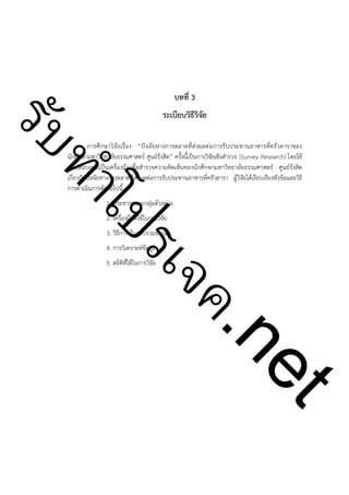 บทที่ 3

ําโป
ัท
รบ

ระเบียบวิธีวิจัย

!

การศึกษาวิจัยเรื่อง “ปัจจัยทางการตลาดที่ส่งผลต่อการรับประทานอาหารที่ครัวดาราของ
นักศึกษามหาวิทยาลัยธรรมศาสตร์ ศูนย์รังสิต” ครั้งนี้เป็นการวิจัยเชิงสำรวจ (Survey Research) โดยใช้
แบบสอบถามเป็นเครื่องมือเพื่อสำรวจความคิดเห็นของนักศึกษามหาวิทยาลัยธรรมศาสตร์ ศูนย์รังสิต
เกี่ยวกับปัจจัยทางการตลาดที่ส่งผลต่อการรับประทานอาหารที่ครัวดารา ผู้วิจัยได้เรียบเรียงหัวข้อและวิธี
การดำเนินการดังต่อไปนี้
1. ประชากรและกลุ่มตัวอย่าง
2. เครื่องมือที่ใช้ในการวิจัย

3. วิธีการเก็บรวบรวมข้อมูล

ค.
รเจ

4. การวิเคราะห์ข้อมูล

5. สถิติที่ใช้ในการวิจัย

t
ne

!
!
!
!

!
!
!
!
!
!
!

 