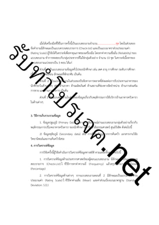ําโป
ัท
รบ

เมื่อได้เครื่องมือที่ใช้ในการครั้งนี้เป็นแบบสอบถามจำนวน.............................ชุด โดยในส่วนของ
ข้อคำถามมีลักษณะเป็นแบบตรวจสอบรายการ (Check-list) และเป็นแบบมาตราส่วนประมาณค่า
(Rating Scale) ผู้วิจัยได้วิเคราะห์เพื่อหาคุณภาพของเครื่องมือ โดยหาค่าความเชื่อมั่น (Reliability) ของ
แบบสอบถาม ทำการทดสอบกับกลุ่มประชากรที่ไม่ใช่กลุ่มตัวอย่าง จำนวน 10 ชุด วิเคราะห์เนื้อหาของ
แบบสอบถามแบ่งออกเป็น 3 ตอน ได้แก่
ส่วนที่ 1 เป็นแบบสอบถามข้อมูลทั่วไปของนักศึกษา เช่น เพศ อายุ การศึกษา ระดับการศึกษา
(ชั้นปี) รายได้ต่อเดือน ลักษณะที่พักอาศัย เป็นต้น

ส่วนที่ 2 เป็นแบบสอบถามในส่วนของปัจจัยทางการตลาดที่ส่งผลต่อการรับประทานอาหารของ
นักศึกษาในด้านต่างๆ เช่น ด้านราคา ด้านผลิตภัณฑ์ ด้านสถานที่ช่องทางจัดจำหน่าย ด้านการส่งเสริม
การขาย และด้านการบริการ เป็นต้น
ส่วนที่ 3 เป็นแบบสอบถามในส่วนของข้อมูลเกี่ยวกับพฤติกรรมการใช้บริการร้านอาหารครัวดารา
ในด้านต่างๆ

ค.
รเจ

!

3. วิธีการเก็บรวบรวมข้อมูล

1. ข้อมูลปฐมภูมิ (Primary Data) ไ ด้จากการสัมภาษณ์ผ่านแบบสอบถามกลุ่มตัวอย่างเกี่ยวกับ
พฤติกรรมการบริโภคอาหารครัวดารา ของนักศึกษา มหาวิทยาลัยธรรมศาสตร์ ศูนย์รังสิต ดังต่อไปนี้
2) ข้อมูลทุติยภูมิ (Secondary data) เช่น การศึกษาข้อมูลจากการค้นคว้า เอกสารงานวิจัย
วิทยานิพนธ์และงานค้นคว้าอิสระ
4. การวิเคราะห์ข้อมูล

t
ne

การวิจัยครั้งนี้ผู้วิจัยดำเนินการวิเคราะห์ข้อมูลทางสถิติ ตามแต่ละขั้นตอนต่อไปนี้

1. การวิเคราะห์ข้อมูลด้านประชากรศาสตร์ของผู้ตอบแบบสอบถาม มีลักษณะ เป็นแบบตรวจ
สอบรายการ (Check-List) ใ ช้วิธีการหาค่าความถี่ (Frequency) แล้วสรุปออกมาเป็นค่าร้อยละ
(Percentage)
2. การวิเคราะห์ข้อมูลด้านต่างๆ จากแบบสอบถามตอนที่ 2 มีลักษณะเป็นแบบมาตราส่วน
ประมาณค่า (Rating Scale) ใ ช้วิธีหาค่าเฉลี่ย (Mean) และค่าส่วนเบี่ยงเบนมาตรฐาน (Standard
Deviation: S.D.)

 