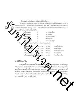 ําโป
ัท
รบ

3. ทำการสรุปความคิดเห็นของกลุ่มตัวอย่างที่มีต่อครัวดารา
วิธีการวิเคราะห์ทั้งสองส่วนให้กลุ่มตัวอย่างเรียงความสำคัญของปัจจัยที่มีอิทธิพลต่อการใช้บริการ
ร้านอาหารครัวดารา โ ดยเรียงลำดับจากมากไปหาน้อย 1-5 ดังนี้ โ ดยทั้งหมดเป็นแบบสอบถามแบบ
มาตราส่วนประมาณค่า (Rating Scale) โ ดยมีเกณฑ์ในการกำหนดค่าน้ำหนักของการประเมินเป็น 5
ระดับตามวิธีของลิเคิร์ท (Likert Scale) ดังนี้
ระดับคะแนน
5
หมายถึง มากที่สุด
ระดับคะแนน
4
หมายถึง มาก
ระดับคะแนน
3
หมายถึง ปานกลาง
ระดับคะแนน
2
หมายถึง น้อย
ระดับคะแนน
1
หมายถึง น้อยที่สุด
โดยกำหนดให้ระดับของการรับรู้ ค่าน้ำหนักของคำตอบ ดังนี้

!

5. สถิติที่ใช้ในการวิจัย

1.00 – 1.80
1.81 – 2.60
2.61 – 3.40
3.41 – 4.20
4.21 – 5.00

หมายถึง
หมายถึง
หมายถึง
หมายถึง
หมายถึง

พึงพอใจน้อยมาก
พึงพอใจน้อย
พึงพอใจปานกลาง
พึงพอใจมาก
พึงพอใจมากที่สุด

ค.
รเจ

ระดับคะแนนตั้งแต่
ระดับคะแนนตั้งแต่
ระดับคะแนนตั้งแต่
ระดับคะแนนตั้งแต่
ระดับคะแนนตั้งแต่

!

!
!
!
!
!

t
ne

การศึกษาครั้งนี้มีการใช้สถิติดังนี้ คือ สถิตเชิงพรรณนา (Descriptive Analysis) อธิบายถึงข้อมูล
ที่เก็บรวบรวมได้ โดยนำเสมอเป็นตารางแจกแจงความถี่ (Frequency) อัตราร้อยละ (Percentage) โดย
แสดงเป็นตารางและอธิบายเชิงพรรณนาประกอบการแจกแจงความถี่ (Frequency) การแจกแจงความถี่
ของข้อมูล จะแสดงเป็นค่าร้อยละ (Percentage) เป็นค่าสถิติที่นิยมใช้กันมาก โ ดยเป็นการเปรียบเทียบ
ความถี่ หรือจำนวนที่ต้องการกับความถี่หรือจำนวนทั้งหมดที่เทียบเป็น...............................จะหาค่าร้อย
ละจากสูตรต่อไปนี้ (ชูศรี วงศรัตน์, 2546)

 
